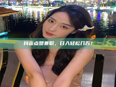 普洱抖音点赞兼职，日入轻松几百！