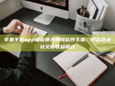 普洱苹果手机app语音聊天赚钱软件下载：开启语音社交新收益模式